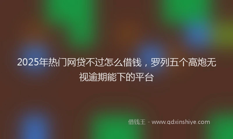 2025年热门网贷不过怎么借钱，罗列五个高炮无视逾期能下的平台