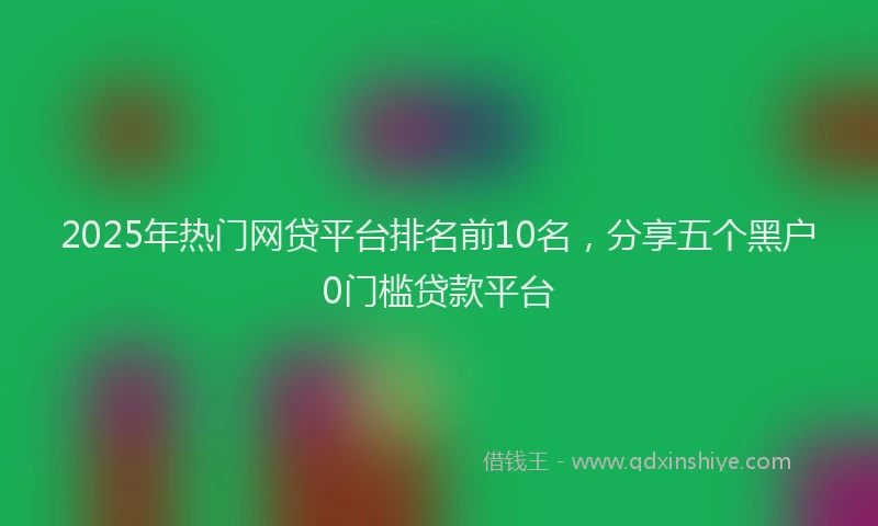 2025年热门网贷平台排名前10名，分享五个黑户0门槛贷款平台