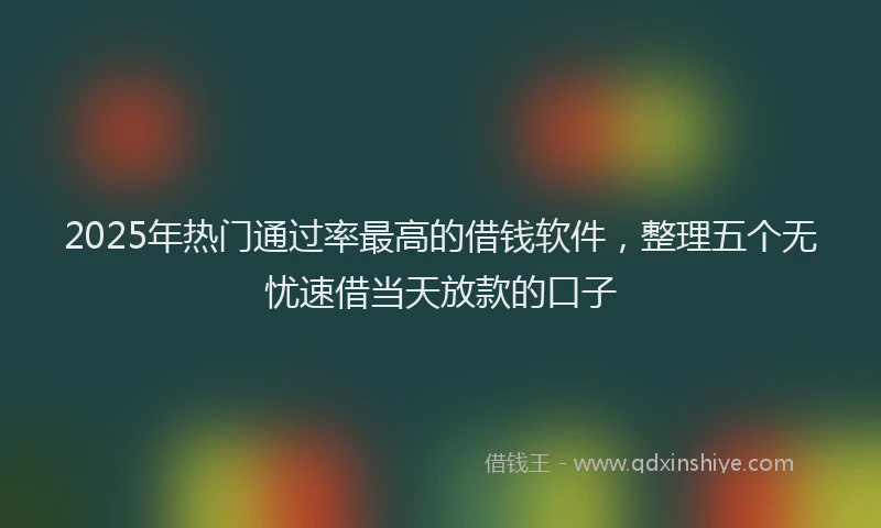 2025年热门通过率最高的借钱软件，整理五个无忧速借当天放款的口子