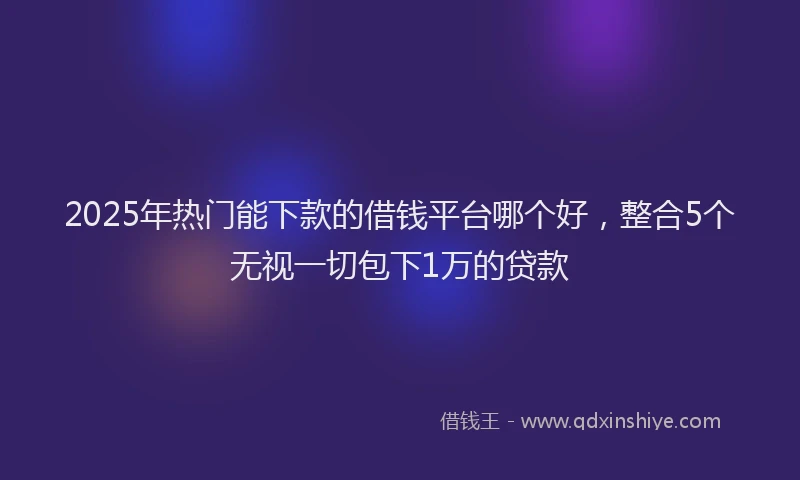 2025年热门能下款的借钱平台哪个好，整合5个无视一切包下1万的贷款