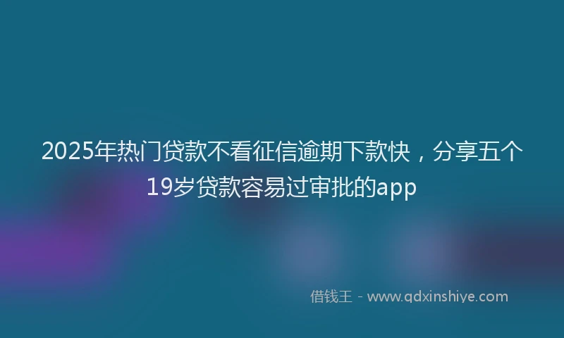 2025年热门贷款不看征信逾期下款快，分享五个19岁贷款容易过审批的app