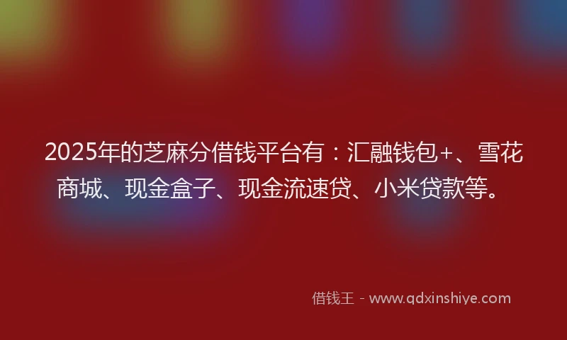 2025年的芝麻分借钱平台有：汇融钱包+、雪花商城、现金盒子、现金流速贷、小米贷款等。