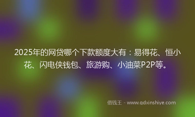 2025年的网贷哪个下款额度大有：易得花、恒小花、闪电侠钱包、旅游购、小油菜P2P等。