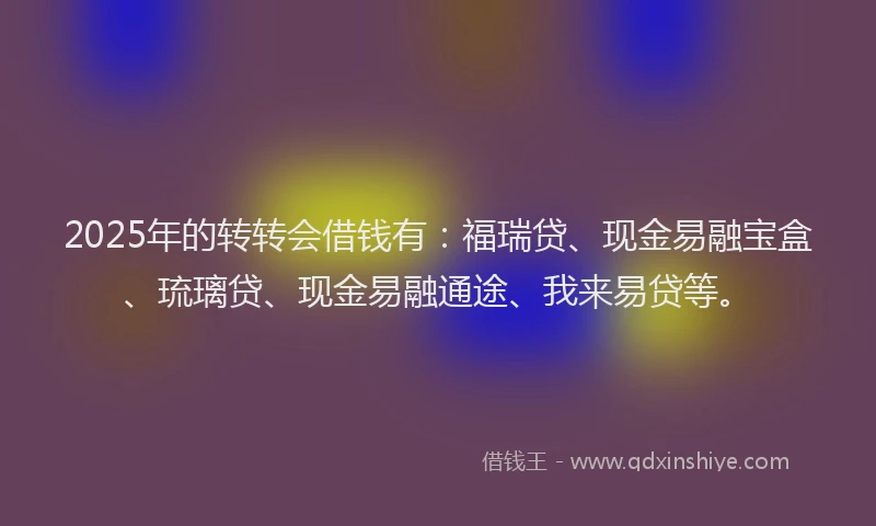 2025年的转转会借钱有：福瑞贷、现金易融宝盒、琉璃贷、现金易融通途、我来易贷等。