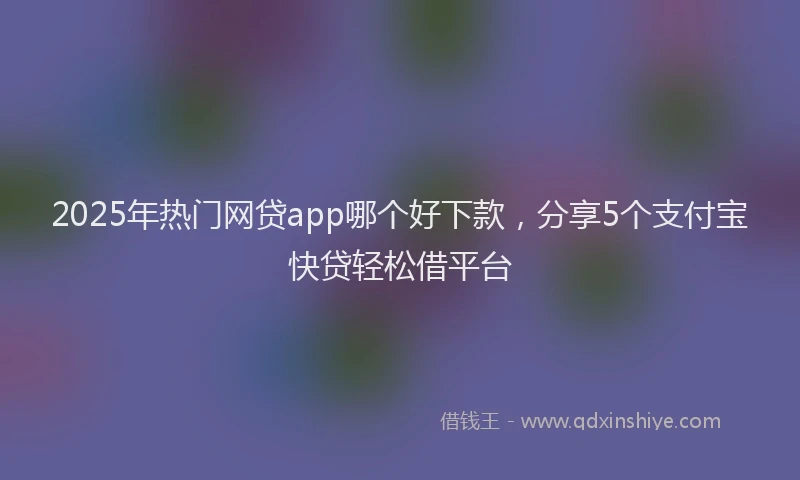 2025年热门网贷app哪个好下款，分享5个支付宝快贷轻松借平台