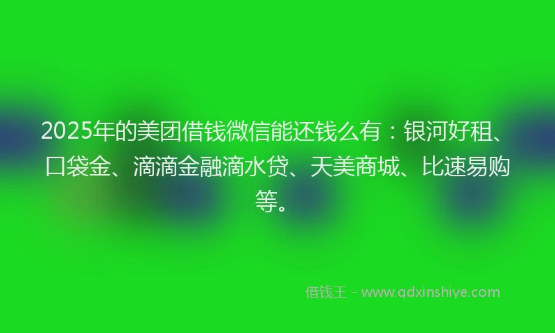 2025年的美团借钱微信能还钱么有：银河好租、口袋金、滴滴金融滴水贷、天美商城、比速易购等。