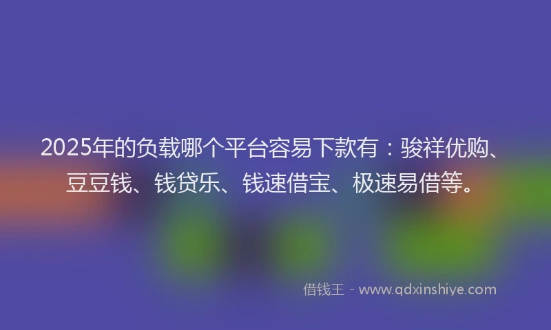 2025年的负载哪个平台容易下款有：骏祥优购、豆豆钱、钱贷乐、钱速借宝、极速易借等。