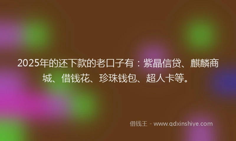 2025年的还下款的老口子有：紫晶信贷、麒麟商城、借钱花、珍珠钱包、超人卡等。