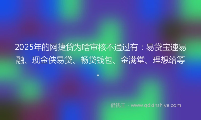 2025年的网捷贷为啥审核不通过有：易贷宝速易融、现金侠易贷、畅贷钱包、金满堂、理想给等。