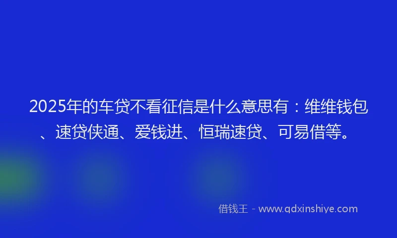 2025年的车贷不看征信是什么意思有：维维钱包、速贷侠通、爱钱进、恒瑞速贷、可易借等。