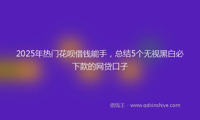 2025年热门花呗借钱能手，总结5个无视黑白必下款的网贷口子