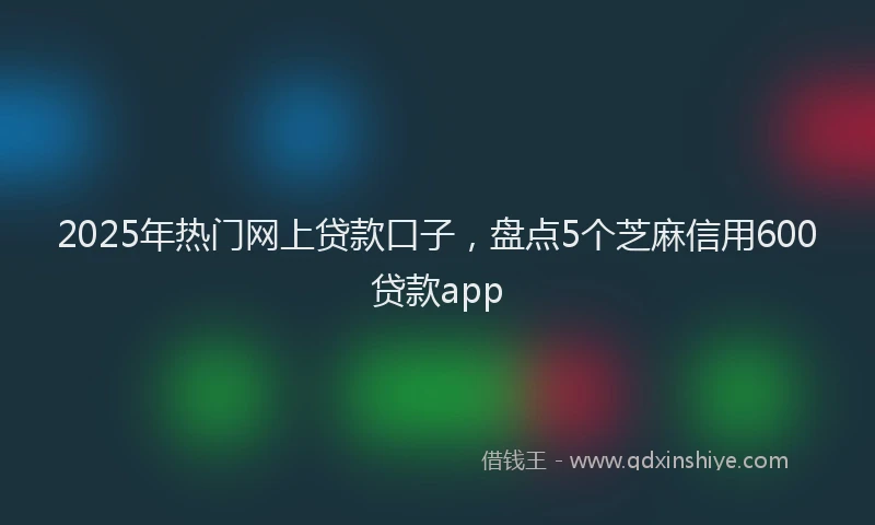 2025年热门网上贷款口子，盘点5个芝麻信用600贷款app
