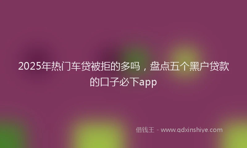 2025年热门车贷被拒的多吗，盘点五个黑户贷款的口子必下app