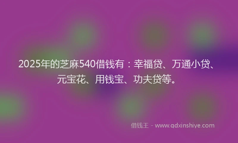 2025年的芝麻540借钱有：幸福贷、万通小贷、元宝花、用钱宝、功夫贷等。