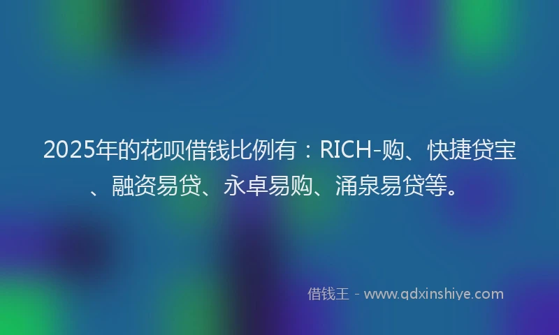 2025年的花呗借钱比例有：RICH-购、快捷贷宝、融资易贷、永卓易购、涌泉易贷等。