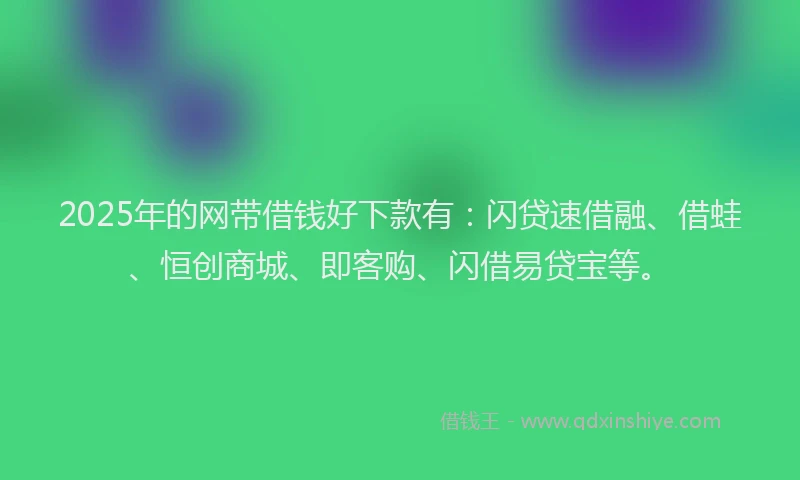 2025年的网带借钱好下款有：闪贷速借融、借蛙、恒创商城、即客购、闪借易贷宝等。