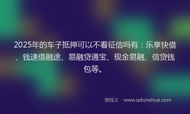 2025年的车子抵押可以不看征信吗有：乐享快借、钱速借融途、易融贷通宝、现金易融、信贷钱包等。