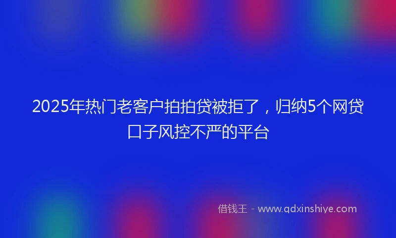 2025年热门老客户拍拍贷被拒了，归纳5个网贷口子风控不严的平台