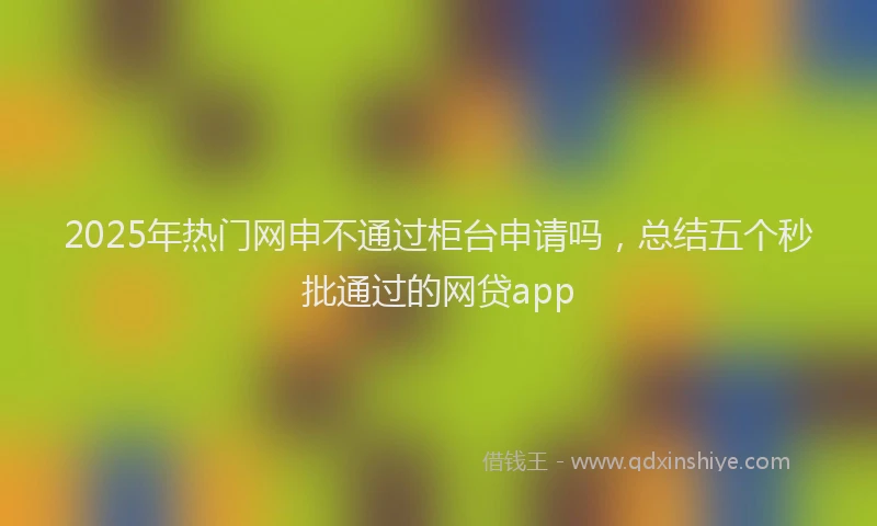 2025年热门网申不通过柜台申请吗，总结五个秒批通过的网贷app