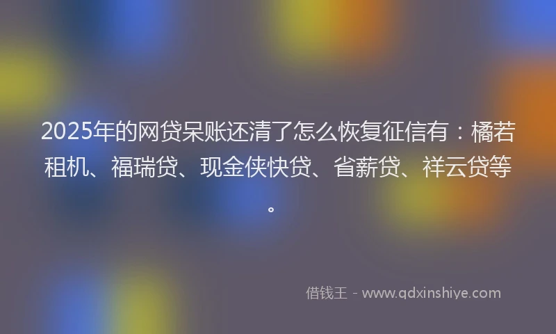2025年的网贷呆账还清了怎么恢复征信有：橘若租机、福瑞贷、现金侠快贷、省薪贷、祥云贷等。