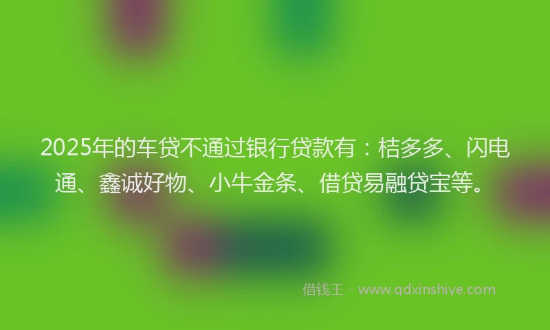 2025年的车贷不通过银行贷款有：桔多多、闪电通、鑫诚好物、小牛金条、借贷易融贷宝等。