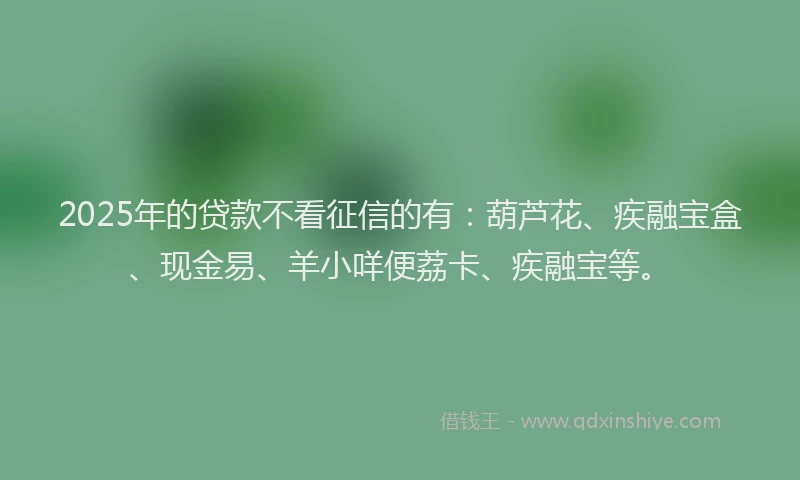 2025年的贷款不看征信的有：葫芦花、疾融宝盒、现金易、羊小咩便荔卡、疾融宝等。
