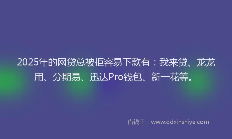 2025年的网贷总被拒容易下款有：我来贷、龙龙用、分期易、迅达Pro钱包、新一花等。