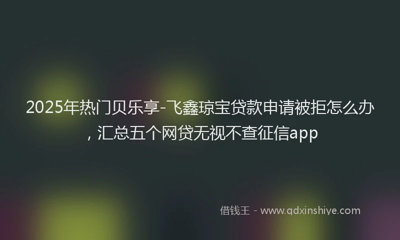 2025年热门贝乐享-飞鑫琼宝贷款申请被拒怎么办，汇总五个网贷无视不查征信app