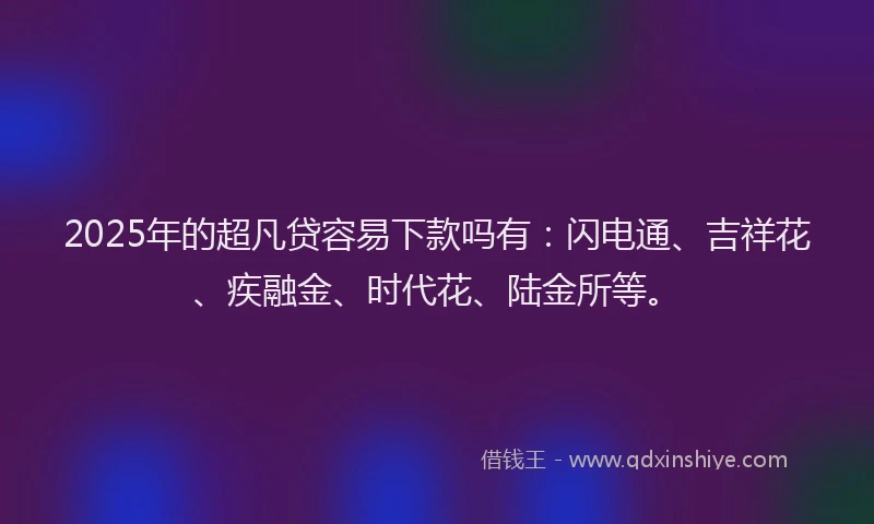 2025年的超凡贷容易下款吗有：闪电通、吉祥花、疾融金、时代花、陆金所等。
