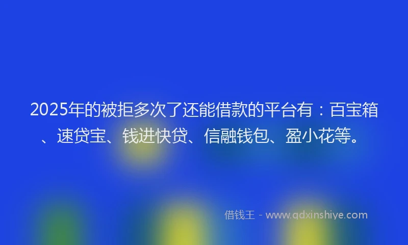 2025年的被拒多次了还能借款的平台有：百宝箱、速贷宝、钱进快贷、信融钱包、盈小花等。