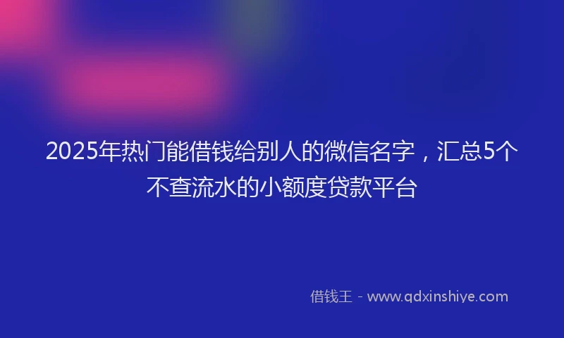 2025年热门能借钱给别人的微信名字，汇总5个不查流水的小额度贷款平台