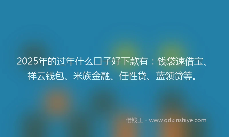 2025年的过年什么口子好下款有：钱袋速借宝、祥云钱包、米族金融、任性贷、蓝领贷等。