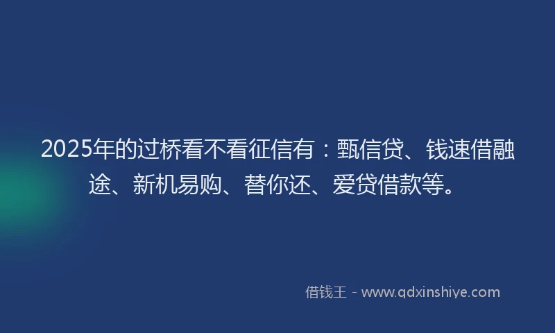 2025年的过桥看不看征信有：甄信贷、钱速借融途、新机易购、替你还、爱贷借款等。