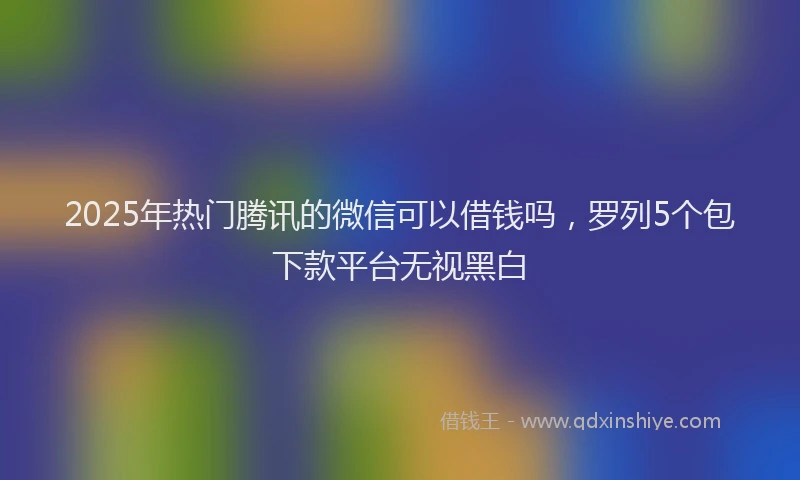 2025年热门腾讯的微信可以借钱吗，罗列5个包下款平台无视黑白