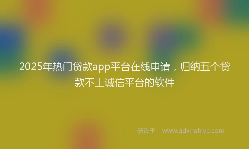2025年热门贷款app平台在线申请，归纳五个贷款不上诚信平台的软件