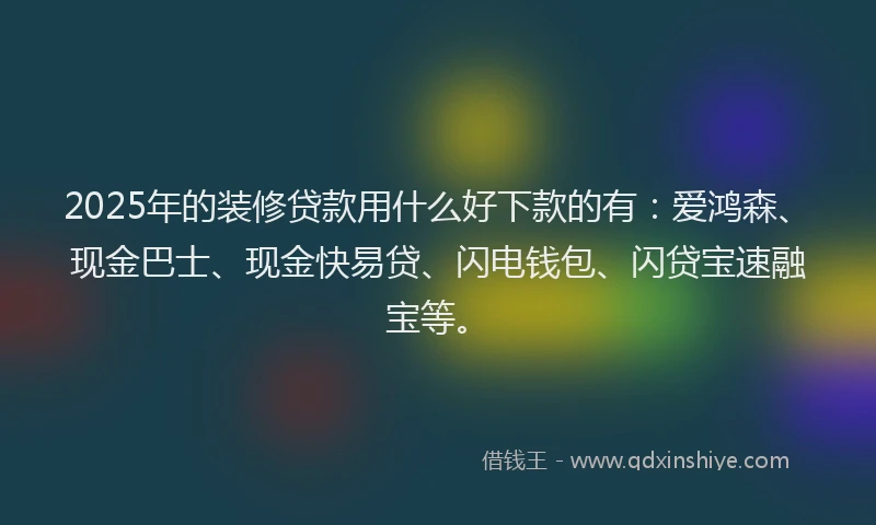 2025年的装修贷款用什么好下款的有：爱鸿森、现金巴士、现金快易贷、闪电钱包、闪贷宝速融宝等。