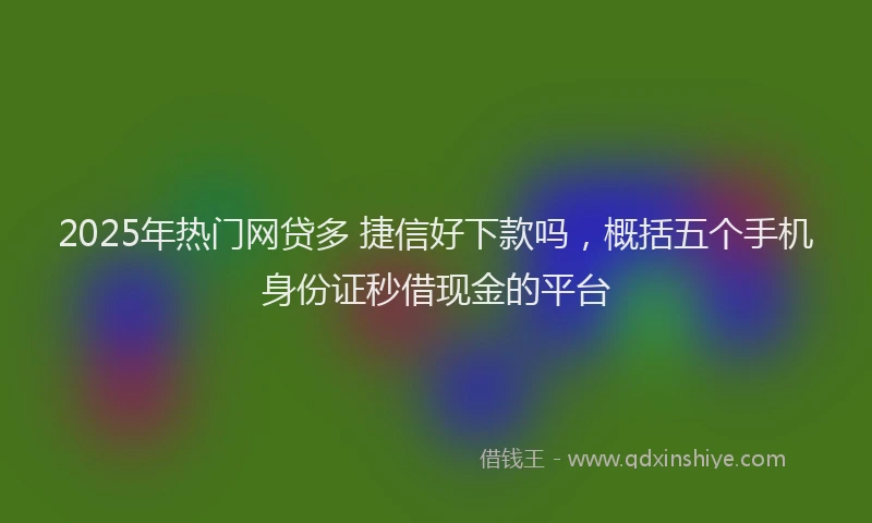 2025年热门网贷多 捷信好下款吗，概括五个手机身份证秒借现金的平台