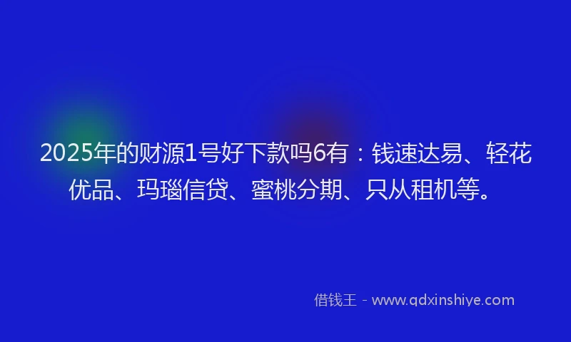 2025年的财源1号好下款吗6有：钱速达易、轻花优品、玛瑙信贷、蜜桃分期、只从租机等。