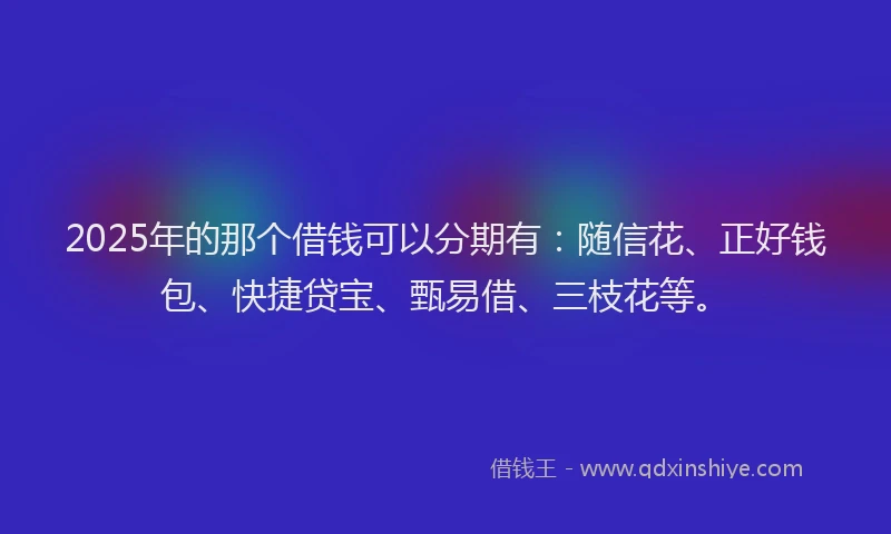 2025年的那个借钱可以分期有：随信花、正好钱包、快捷贷宝、甄易借、三枝花等。