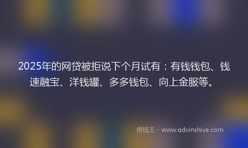 2025年的网贷被拒说下个月试有：有钱钱包、钱速融宝、洋钱罐、多多钱包、向上金服等。