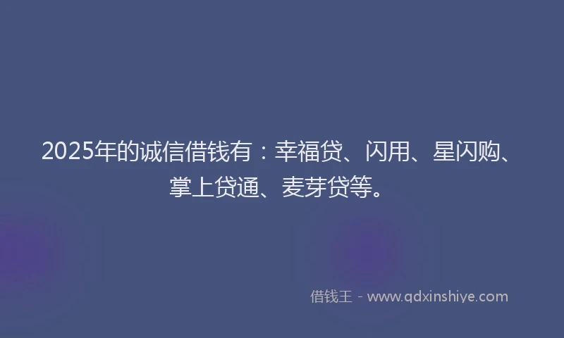 2025年的诚信借钱有：幸福贷、闪用、星闪购、掌上贷通、麦芽贷等。