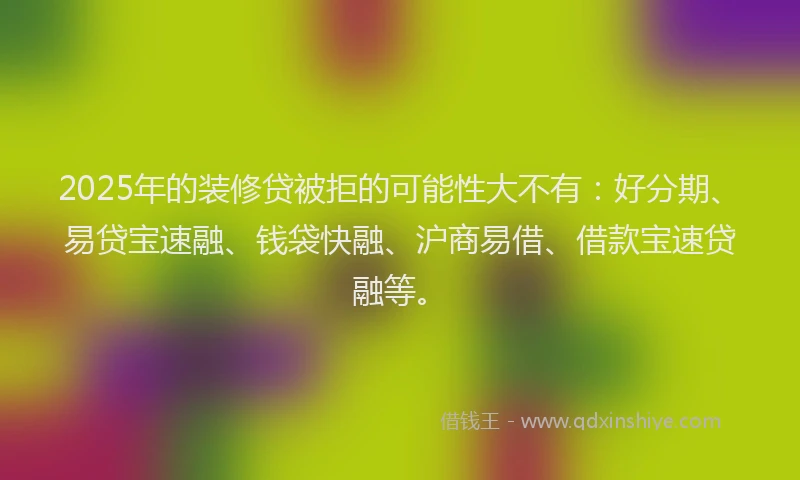 2025年的装修贷被拒的可能性大不有：好分期、易贷宝速融、钱袋快融、沪商易借、借款宝速贷融等。