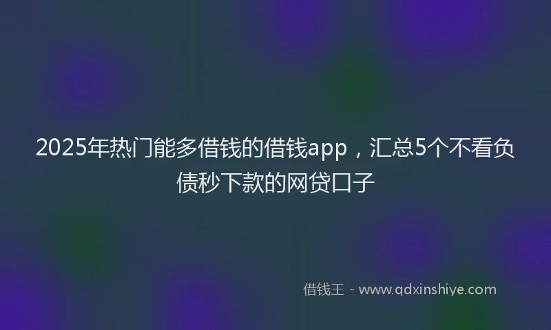 2025年热门能多借钱的借钱app，汇总5个不看负债秒下款的网贷口子