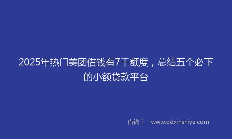 2025年热门美团借钱有7千额度，总结五个必下的小额贷款平台