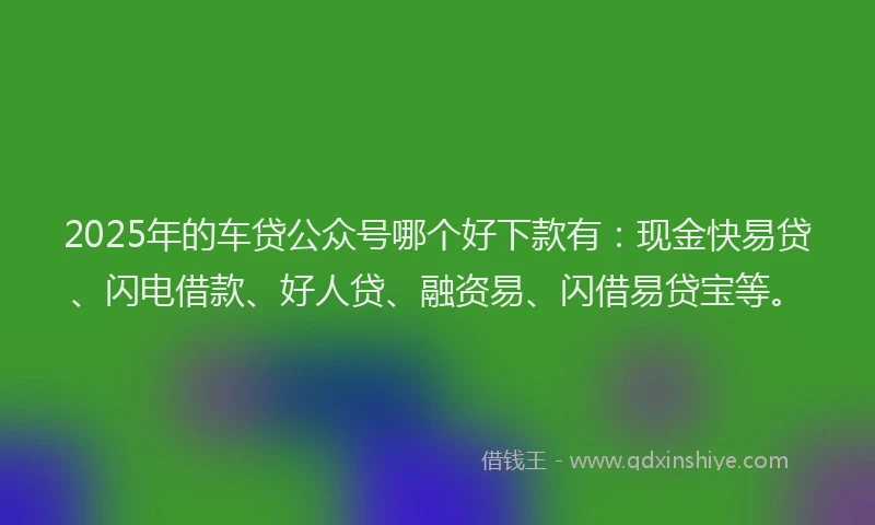 2025年的车贷公众号哪个好下款有：现金快易贷、闪电借款、好人贷、融资易、闪借易贷宝等。