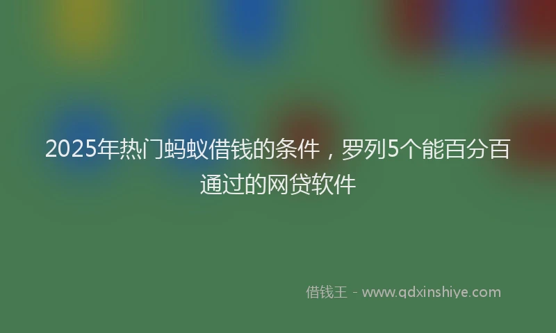 2025年热门蚂蚁借钱的条件，罗列5个能百分百通过的网贷软件