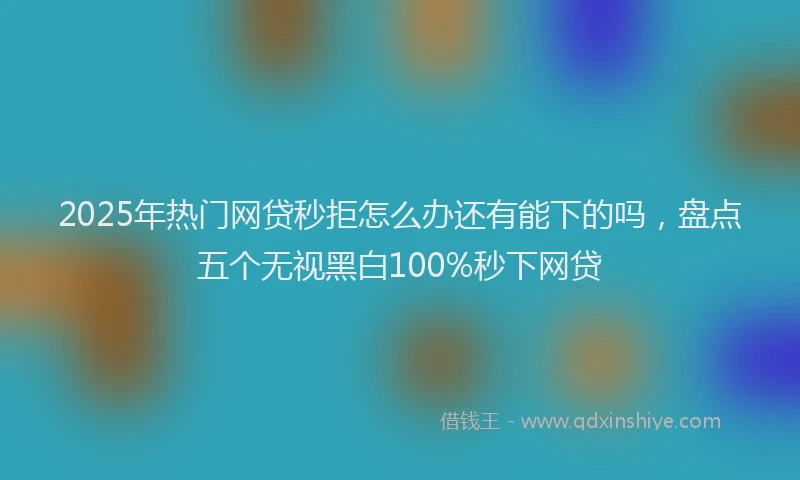 2025年热门网贷秒拒怎么办还有能下的吗，盘点五个无视黑白100%秒下网贷