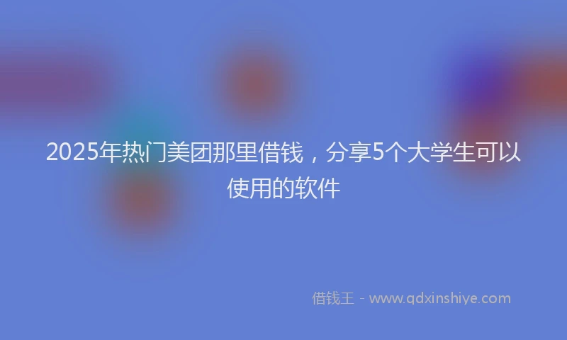 2025年热门美团那里借钱，分享5个大学生可以使用的软件