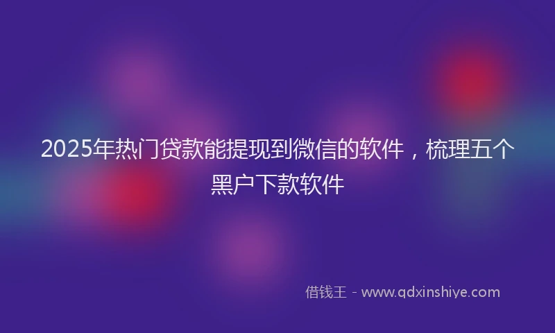2025年热门贷款能提现到微信的软件，梳理五个黑户下款软件