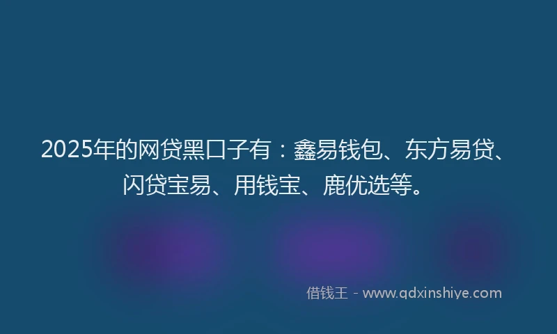 2025年的网贷黑口子有：鑫易钱包、东方易贷、闪贷宝易、用钱宝、鹿优选等。